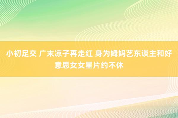 小初足交 广末凉子再走红 身为姆妈艺东谈主和好意思女女星片约不休