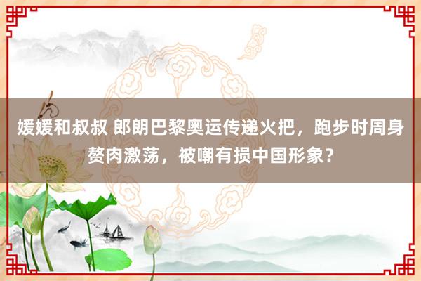 媛媛和叔叔 郎朗巴黎奥运传递火把，跑步时周身赘肉激荡，被嘲有损中国形象？