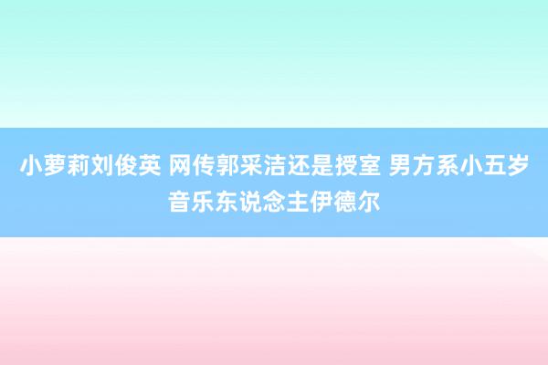 小萝莉刘俊英 网传郭采洁还是授室 男方系小五岁音乐东说念主伊德尔