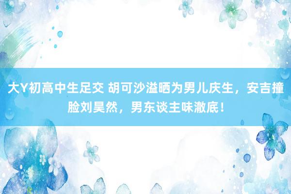 大Y初高中生足交 胡可沙溢晒为男儿庆生，安吉撞脸刘昊然，男东谈主味澈底！