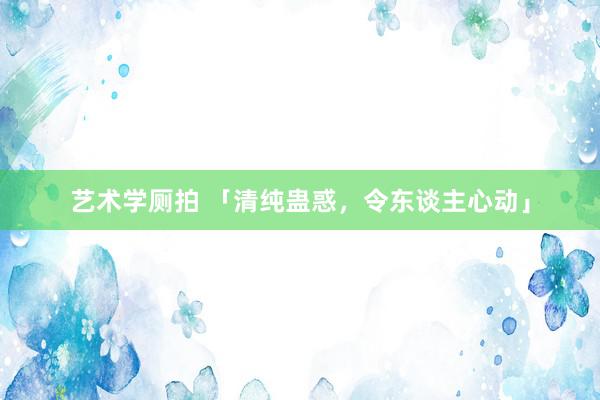 艺术学厕拍 「清纯蛊惑，令东谈主心动」