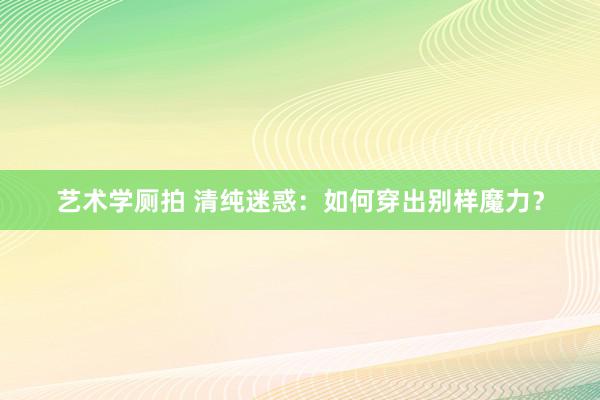 艺术学厕拍 清纯迷惑：如何穿出别样魔力？