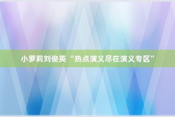 小萝莉刘俊英 “热点演义尽在演义专区”