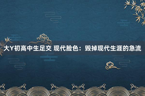 大Y初高中生足交 现代脸色：毁掉现代生涯的急流