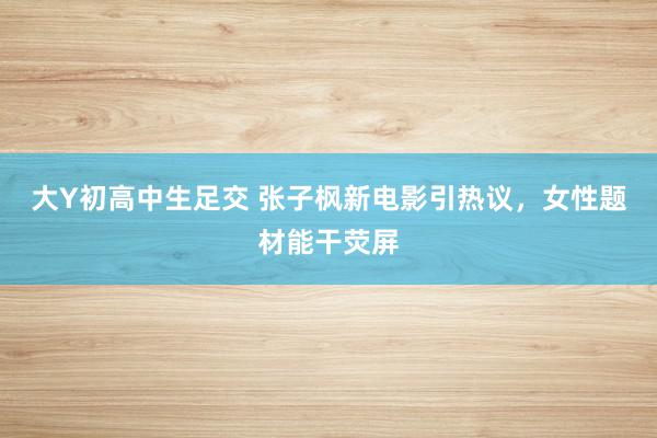 大Y初高中生足交 张子枫新电影引热议，女性题材能干荧屏