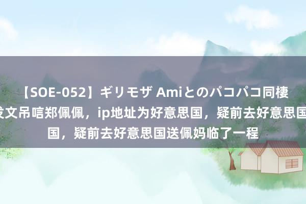 【SOE-052】ギリモザ Amiとのパコパコ同棲生活 Ami 刘涛发文吊唁郑佩佩，ip地址为好意思国，疑前去好意思国送佩妈临了一程