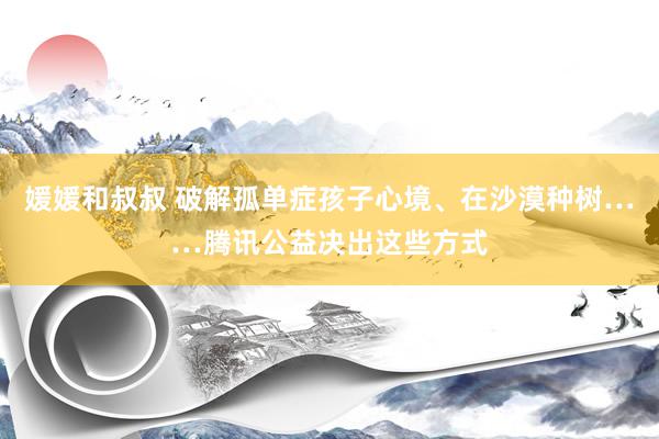 媛媛和叔叔 破解孤单症孩子心境、在沙漠种树……腾讯公益决出这些方式