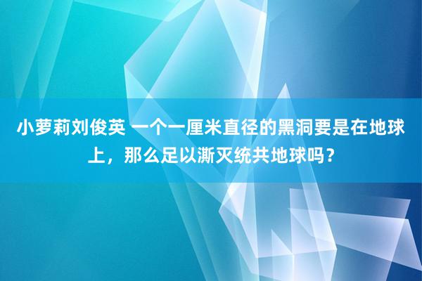 小萝莉刘俊英 一个一厘米直径的黑洞要是在地球上，那么足以澌灭统共地球吗？