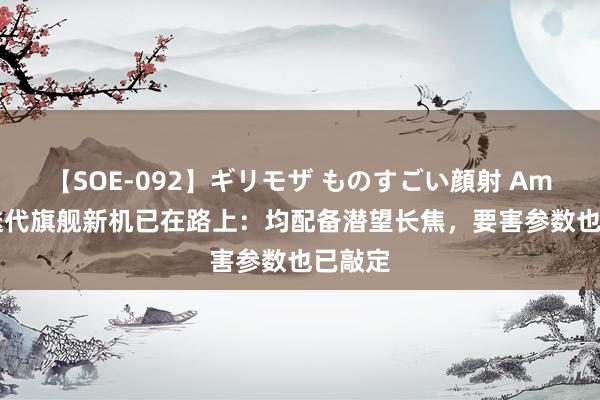 【SOE-092】ギリモザ ものすごい顔射 Ami 4款迭代旗舰新机已在路上：均配备潜望长焦，要害参数也已敲定