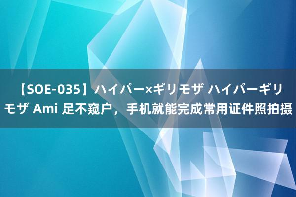 【SOE-035】ハイパー×ギリモザ ハイパーギリモザ Ami 足不窥户，手机就能完成常用证件照拍摄