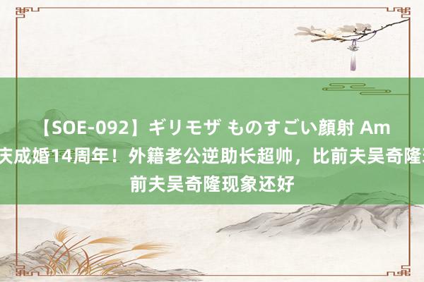 【SOE-092】ギリモザ ものすごい顔射 Ami 马雅舒庆成婚14周年！外籍老公逆助长超帅，比前夫吴奇隆现象还好