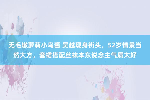 无毛嫩萝莉小鸟酱 吴越现身街头，52岁情景当然大方，套裙搭配丝袜本东说念主气质太好