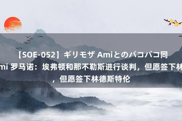 【SOE-052】ギリモザ Amiとのパコパコ同棲生活 Ami 罗马诺：埃弗顿和那不勒斯进行谈判，但愿签下林德斯特伦