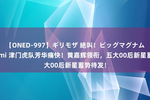 【ONED-997】ギリモザ 絶叫！ビッグマグナムFUCK Ami 津门虎队芳华痛快！黄嘉辉领衔，五大00后新星蓄势待发！