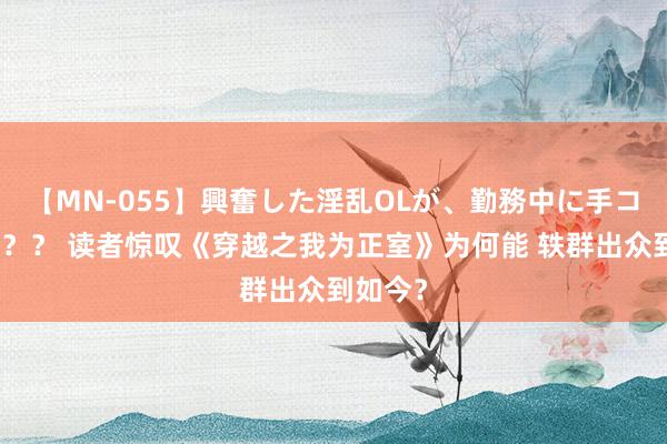 【MN-055】興奮した淫乱OLが、勤務中に手コキ！！？？ 读者惊叹《穿越之我为正室》为何能 轶群出众到如今？