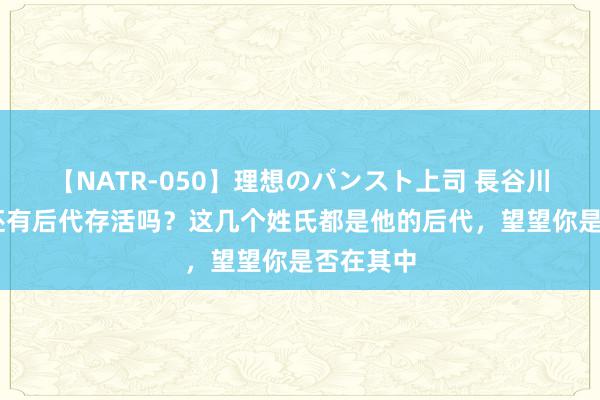 【NATR-050】理想のパンスト上司 長谷川舞 匈奴还有后代存活吗？这几个姓氏都是他的后代，望望你是否在其中