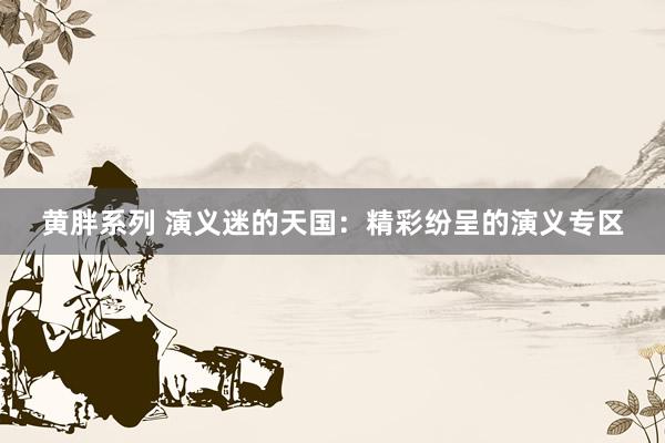 黄胖系列 演义迷的天国：精彩纷呈的演义专区