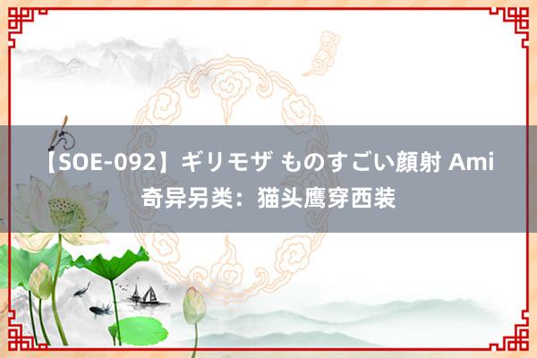 【SOE-092】ギリモザ ものすごい顔射 Ami 奇异另类：猫头鹰穿西装