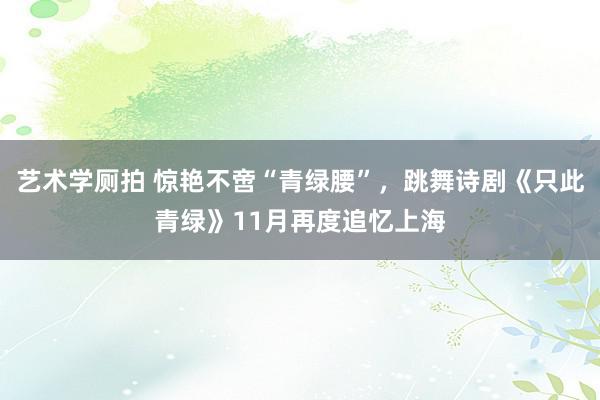 艺术学厕拍 惊艳不啻“青绿腰”，跳舞诗剧《只此青绿》11月再度追忆上海