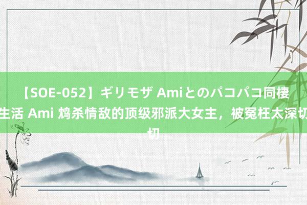 【SOE-052】ギリモザ Amiとのパコパコ同棲生活 Ami 鸩杀情敌的顶级邪派大女主，被冤枉太深切