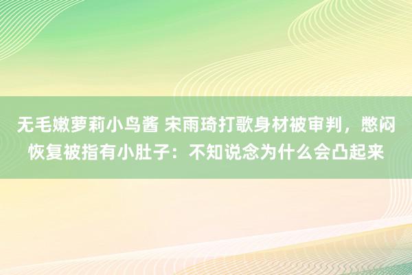 无毛嫩萝莉小鸟酱 宋雨琦打歌身材被审判，憋闷恢复被指有小肚子：不知说念为什么会凸起来