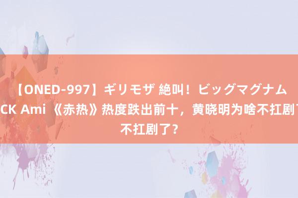 【ONED-997】ギリモザ 絶叫！ビッグマグナムFUCK Ami 《赤热》热度跌出前十，黄晓明为啥不扛剧了？