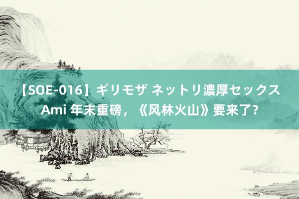 【SOE-016】ギリモザ ネットリ濃厚セックス Ami 年末重磅，《风林火山》要来了？