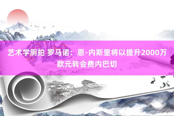 艺术学厕拍 罗马诺：恩-内斯里将以提升2000万欧元转会费内巴切