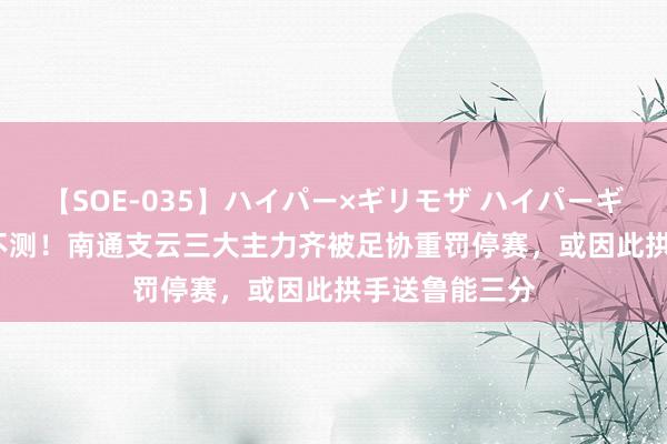 【SOE-035】ハイパー×ギリモザ ハイパーギリモザ Ami 不测！南通支云三大主力齐被足协重罚停赛，或因此拱手送鲁能三分