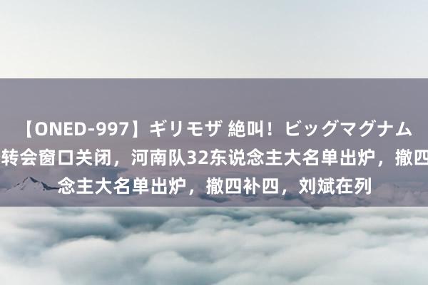 【ONED-997】ギリモザ 絶叫！ビッグマグナムFUCK Ami 夏季转会窗口关闭，河南队32东说念主大名单出炉，撤四补四，刘斌在列