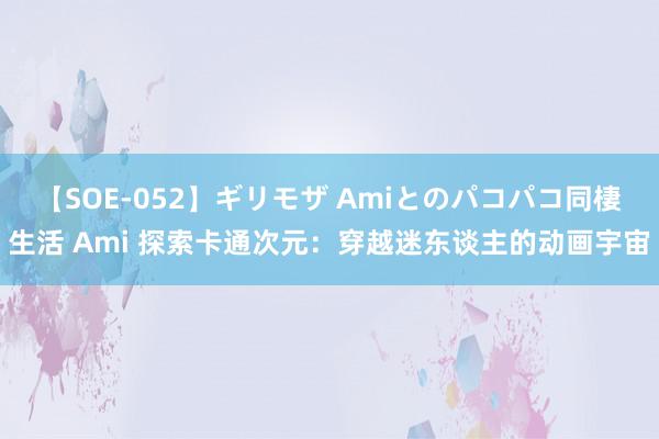 【SOE-052】ギリモザ Amiとのパコパコ同棲生活 Ami 探索卡通次元：穿越迷东谈主的动画宇宙