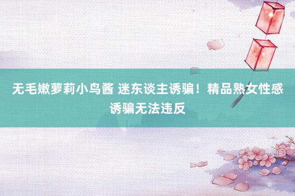 无毛嫩萝莉小鸟酱 迷东谈主诱骗！精品熟女性感诱骗无法违反