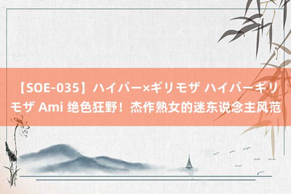 【SOE-035】ハイパー×ギリモザ ハイパーギリモザ Ami 绝色狂野！杰作熟女的迷东说念主风范