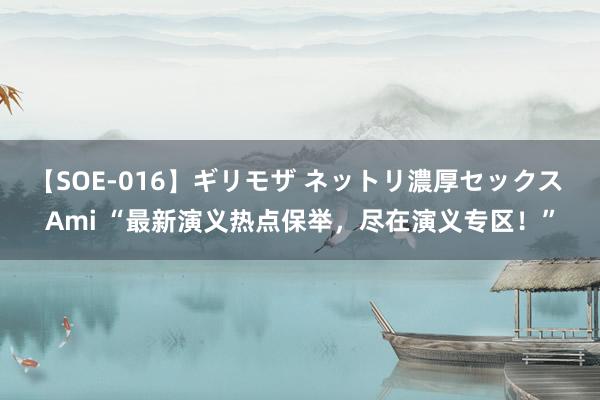 【SOE-016】ギリモザ ネットリ濃厚セックス Ami “最新演义热点保举，尽在演义专区！”