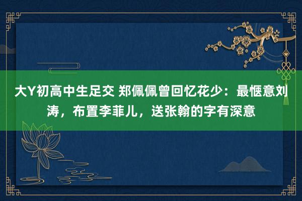 大Y初高中生足交 郑佩佩曾回忆花少：最惬意刘涛，布置李菲儿，送张翰的字有深意