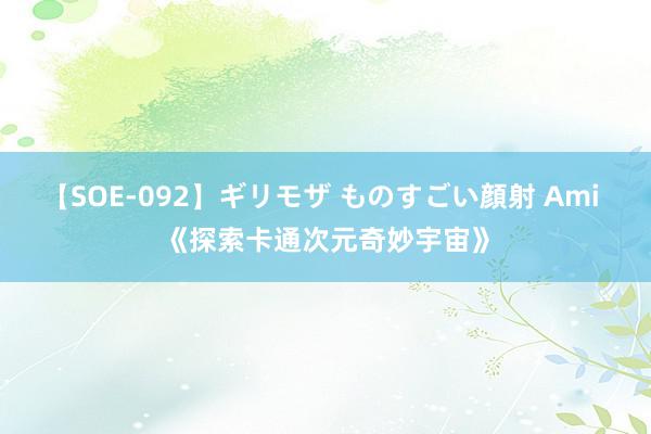 【SOE-092】ギリモザ ものすごい顔射 Ami 《探索卡通次元奇妙宇宙》