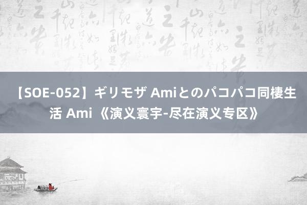 【SOE-052】ギリモザ Amiとのパコパコ同棲生活 Ami 《演义寰宇-尽在演义专区》