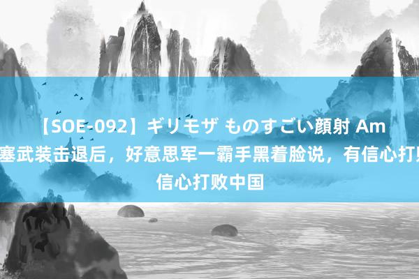 【SOE-092】ギリモザ ものすごい顔射 Ami 被胡塞武装击退后，好意思军一霸手黑着脸说，有信心打败中国