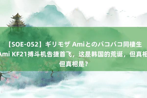 【SOE-052】ギリモザ Amiとのパコパコ同棲生活 Ami KF21搏斗机告捷首飞，这是韩国的荒诞，但真相是？