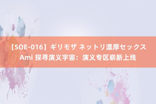 【SOE-016】ギリモザ ネットリ濃厚セックス Ami 探寻演义宇宙：演义专区崭新上线