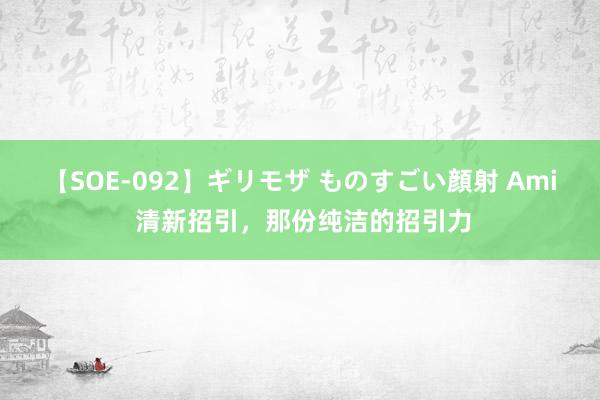 【SOE-092】ギリモザ ものすごい顔射 Ami 清新招引，那份纯洁的招引力