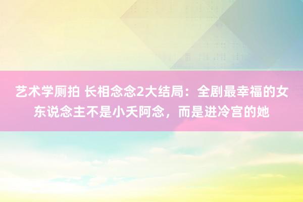 艺术学厕拍 长相念念2大结局：全剧最幸福的女东说念主不是小夭阿念，而是进冷宫的她