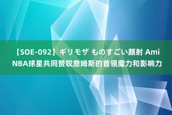 【SOE-092】ギリモザ ものすごい顔射 Ami NBA球星共同赞叹詹姆斯的首领魔力和影响力