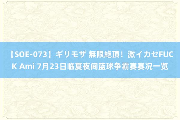 【SOE-073】ギリモザ 無限絶頂！激イカセFUCK Ami 7月23日临夏夜间篮球争霸赛赛况一览