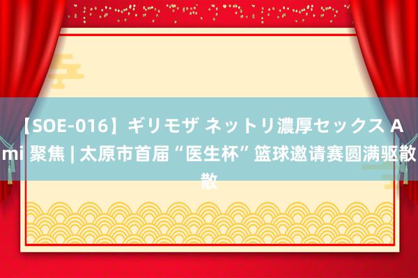 【SOE-016】ギリモザ ネットリ濃厚セックス Ami 聚焦 | 太原市首届“医生杯”篮球邀请赛圆满驱散