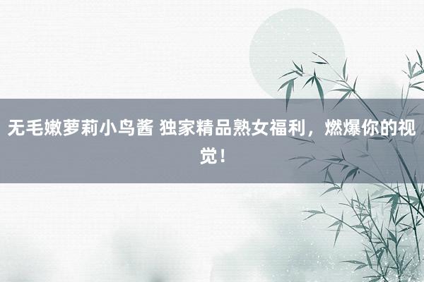 无毛嫩萝莉小鸟酱 独家精品熟女福利，燃爆你的视觉！