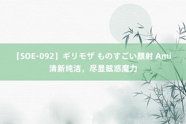 【SOE-092】ギリモザ ものすごい顔射 Ami 清新纯洁，尽显眩惑魔力