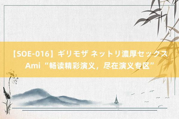 【SOE-016】ギリモザ ネットリ濃厚セックス Ami “畅读精彩演义，尽在演义专区”