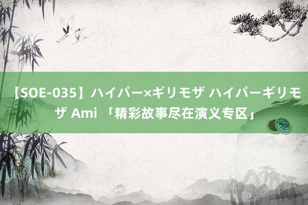 【SOE-035】ハイパー×ギリモザ ハイパーギリモザ Ami 「精彩故事尽在演义专区」