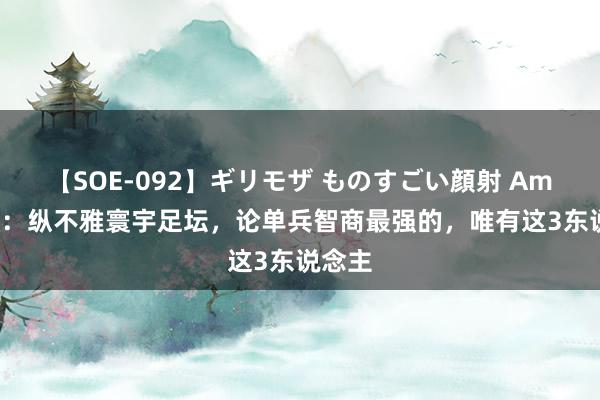 【SOE-092】ギリモザ ものすごい顔射 Ami 鲁尼：纵不雅寰宇足坛，论单兵智商最强的，唯有这3东说念主